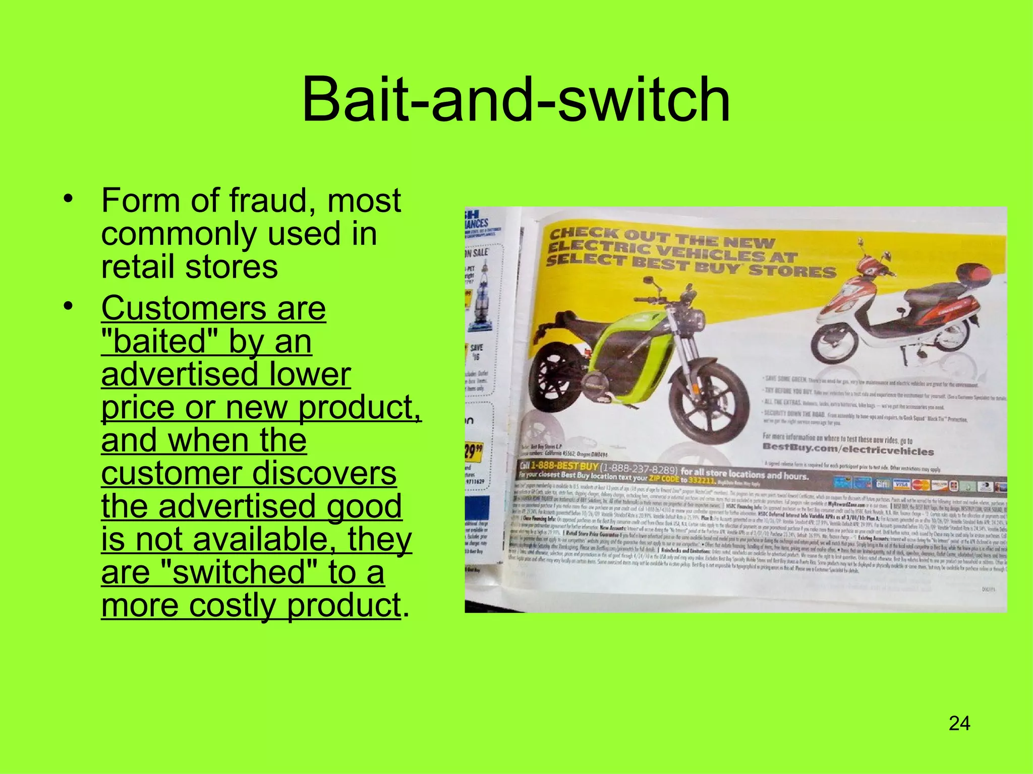Bait-and-switch
• Form of fraud, most
  commonly used in
  retail stores
• Customers are
  "baited" by an
  advertised lower
  price or new product,
  and when the
  customer discovers
  the advertised good
  is not available, they
  are "switched" to a
  more costly product.


                                 24
 