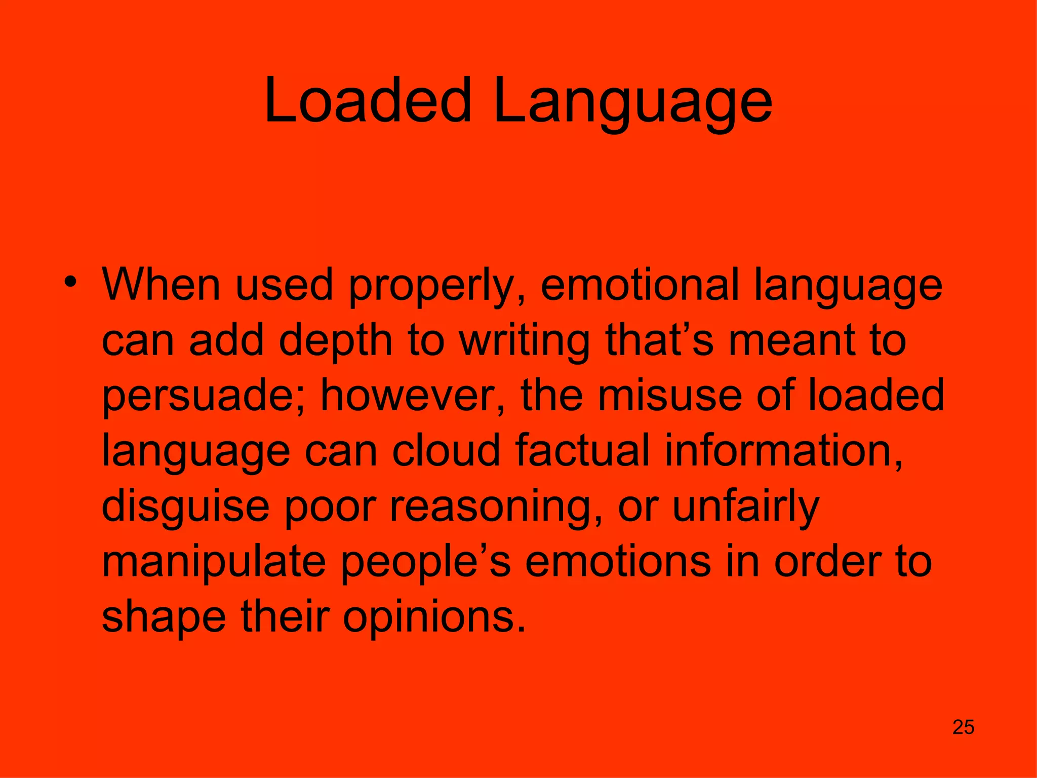 Loaded Language

• When used properly, emotional language
  can add depth to writing that’s meant to
  persuade; however, the misuse of loaded
  language can cloud factual information,
  disguise poor reasoning, or unfairly
  manipulate people’s emotions in order to
  shape their opinions.

                                             25
 