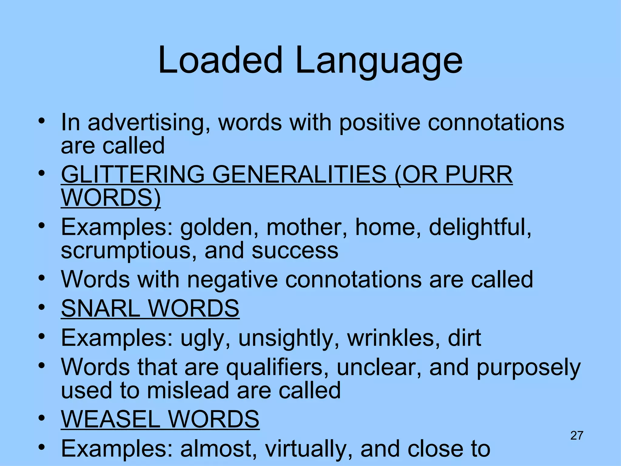 Loaded Language
• In advertising, words with positive connotations
  are called
• GLITTERING GENERALITIES (OR PURR
  WORDS)
• Examples: golden, mother, home, delightful,
  scrumptious, and success
• Words with negative connotations are called
• SNARL WORDS
• Examples: ugly, unsightly, wrinkles, dirt
• Words that are qualifiers, unclear, and purposely
  used to mislead are called
• WEASEL WORDS
                                                   27
• Examples: almost, virtually, and close to
 