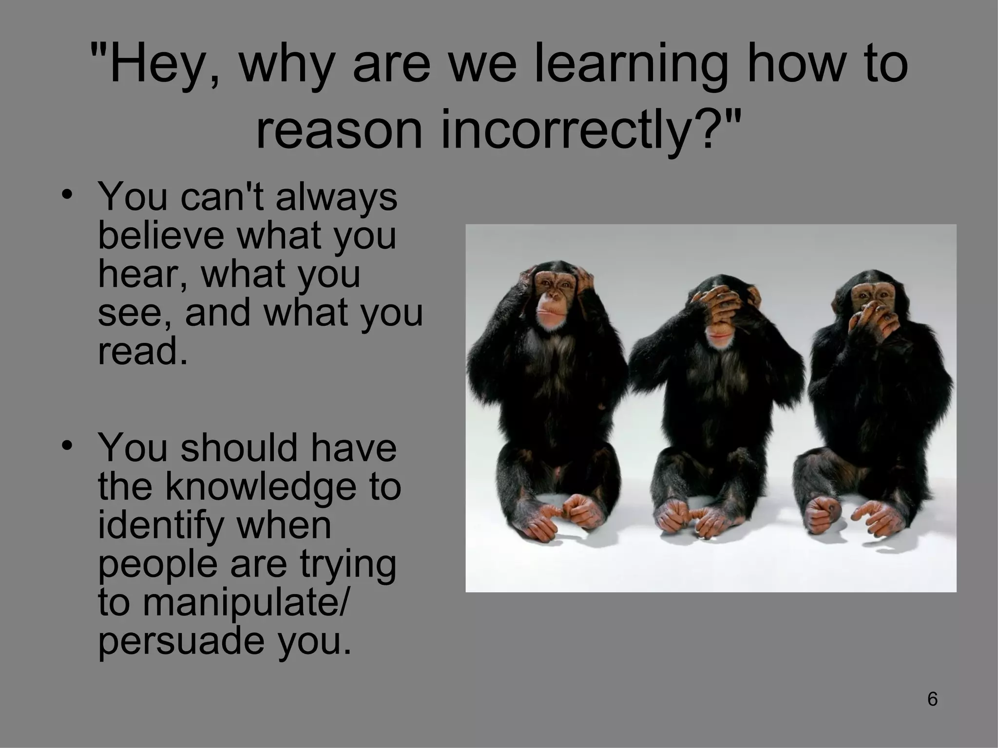 "Hey, why are we learning how to
       reason incorrectly?"
• You can't always
  believe what you
  hear, what you
  see, and what you
  read.

• You should have
  the knowledge to
  identify when
  people are trying
  to manipulate/
  persuade you.
                                    6
 