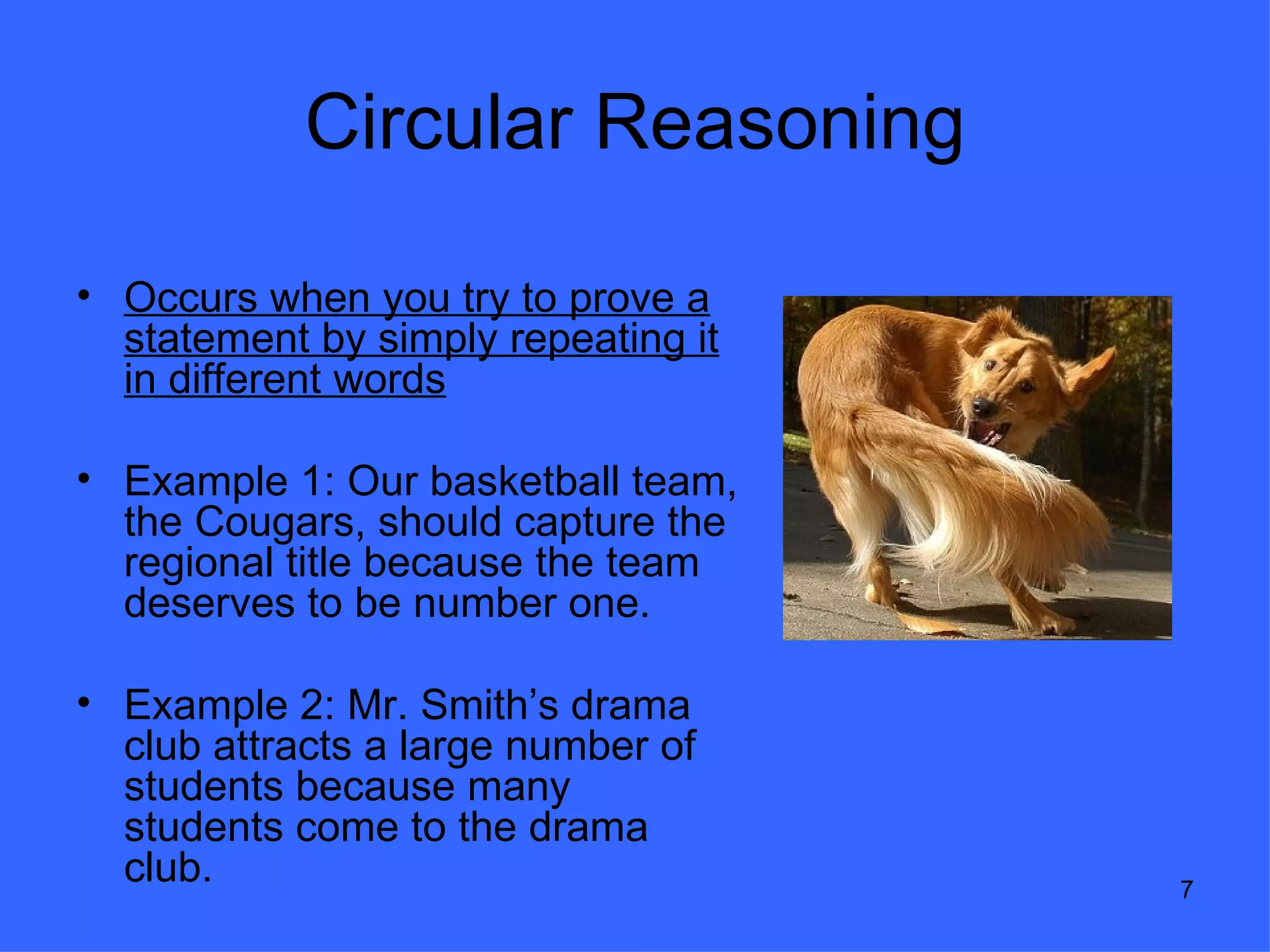 Circular Reasoning

• Occurs when you try to prove a
  statement by simply repeating it
  in different words

• Example 1: Our basketball team,
  the Cougars, should capture the
  regional title because the team
  deserves to be number one.

• Example 2: Mr. Smith’s drama
  club attracts a large number of
  students because many
  students come to the drama
  club.                              7
 