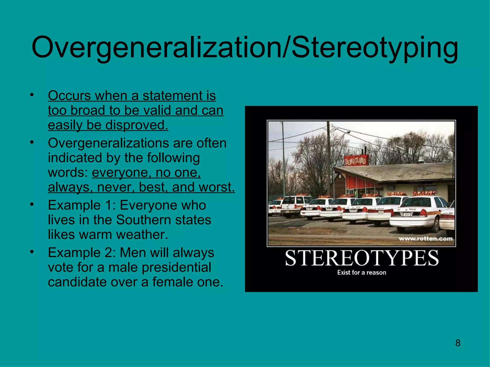 Overgeneralization/Stereotyping
•   Occurs when a statement is
    too broad to be valid and can
    easily be disproved.
•   Overgeneralizations are often
    indicated by the following
    words: everyone, no one,
    always, never, best, and worst.
•   Example 1: Everyone who
    lives in the Southern states
    likes warm weather.
•   Example 2: Men will always
    vote for a male presidential
    candidate over a female one.



                                      8
 