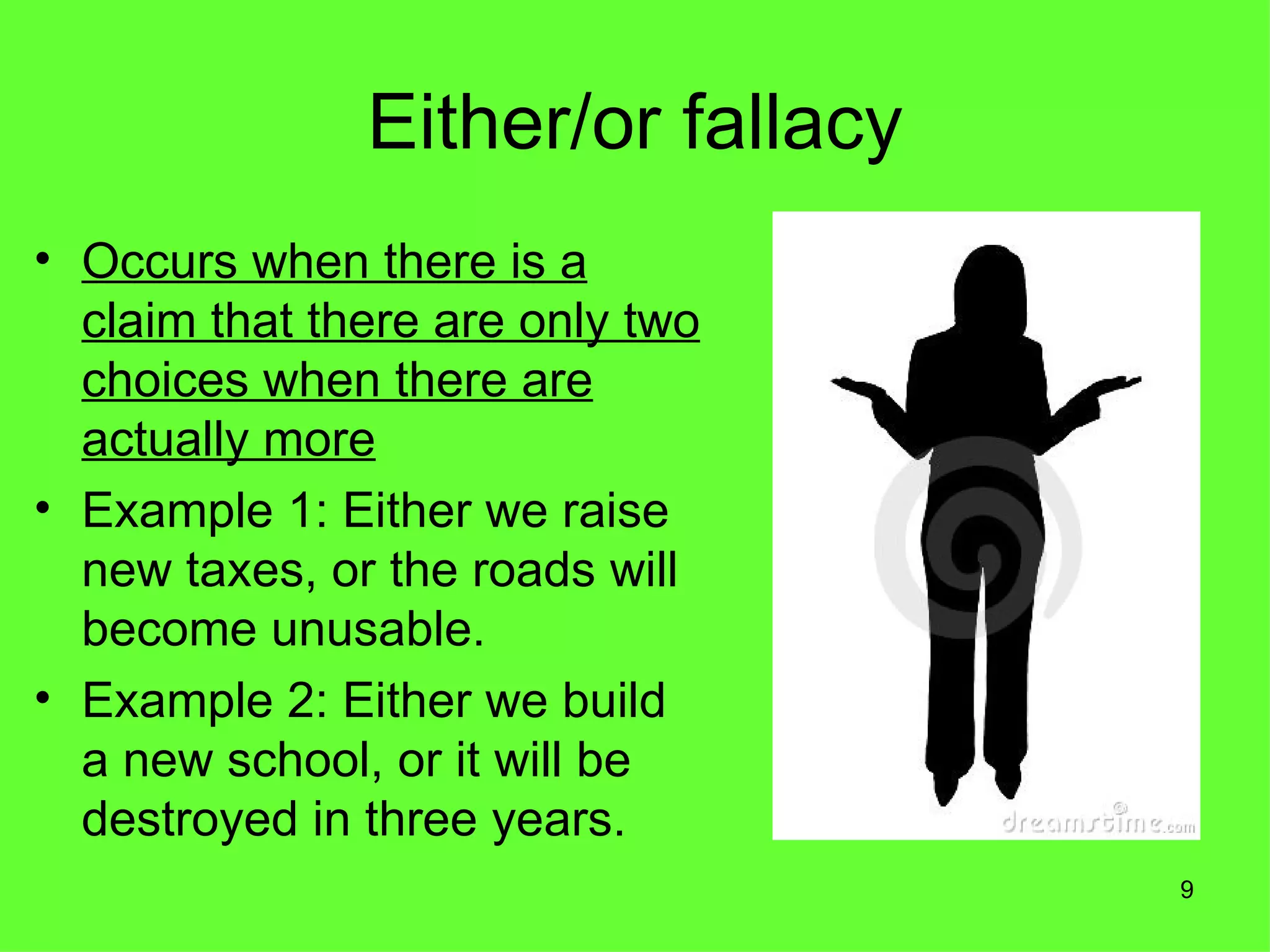 Either/or fallacy
• Occurs when there is a
  claim that there are only two
  choices when there are
  actually more
• Example 1: Either we raise
  new taxes, or the roads will
  become unusable.
• Example 2: Either we build
  a new school, or it will be
  destroyed in three years.
                                   9
 