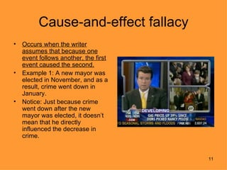 Cause-and-effect fallacy
•   Occurs when the writer
    assumes that because one
    event follows another, the first
    event caused the second.
•   Example 1: A new mayor was
    elected in November, and as a
    result, crime went down in
    January.
•   Notice: Just because crime
    went down after the new
    mayor was elected, it doesn’t
    mean that he directly
    influenced the decrease in
    crime.


                                       11
 