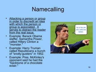 Namecalling
• Attacking a person or group
  in order to discredit an idea
  with which the person or
  group is associated. It
  serves to distract the reader
  from the real issue.
• Example: Barack Obama
  staffer, Samantha Power,
  called Hillary Clinton a
  "monster."
• Example: Harry Truman
  called Republicans a bunch
  of "snolly-gusters" in 1952.
• Example: Pres. McKinley's
  opponent said he had the
  "backbone of a chocolate
  eclair."                        16
 