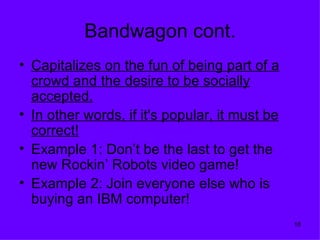 Bandwagon cont.
• Capitalizes on the fun of being part of a
  crowd and the desire to be socially
  accepted.
• In other words, if it's popular, it must be
  correct!
• Example 1: Don’t be the last to get the
  new Rockin’ Robots video game!
• Example 2: Join everyone else who is
  buying an IBM computer!
                                                18
 