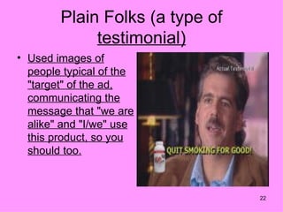 Plain Folks (a type of
             testimonial)
• Used images of
  people typical of the
  "target" of the ad,
  communicating the
  message that "we are
  alike" and "I/we" use
  this product, so you
  should too.



                                 22
 