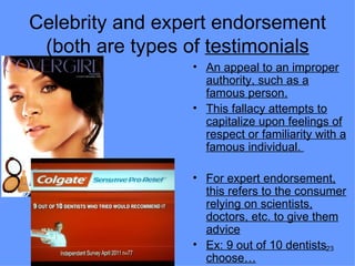 Celebrity and expert endorsement
 (both are types of testimonials
                 • An appeal to an improper
                   authority, such as a
                   famous person.
                 • This fallacy attempts to
                   capitalize upon feelings of
                   respect or familiarity with a
                   famous individual.

                 • For expert endorsement,
                   this refers to the consumer
                   relying on scientists,
                   doctors, etc. to give them
                   advice
                 • Ex: 9 out of 10 dentists23
                   choose…
 