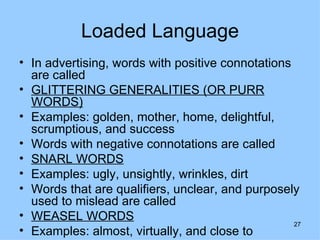 Loaded Language
• In advertising, words with positive connotations
  are called
• GLITTERING GENERALITIES (OR PURR
  WORDS)
• Examples: golden, mother, home, delightful,
  scrumptious, and success
• Words with negative connotations are called
• SNARL WORDS
• Examples: ugly, unsightly, wrinkles, dirt
• Words that are qualifiers, unclear, and purposely
  used to mislead are called
• WEASEL WORDS
                                                   27
• Examples: almost, virtually, and close to
 