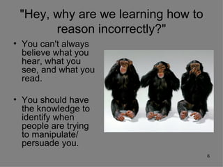 "Hey, why are we learning how to
       reason incorrectly?"
• You can't always
  believe what you
  hear, what you
  see, and what you
  read.

• You should have
  the knowledge to
  identify when
  people are trying
  to manipulate/
  persuade you.
                                    6
 