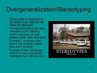 Overgeneralization/Stereotyping
•   Occurs when a statement is
    too broad to be valid and can
    easily be disproved.
•   Overgeneralizations are often
    indicated by the following
    words: everyone, no one,
    always, never, best, and worst.
•   Example 1: Everyone who
    lives in the Southern states
    likes warm weather.
•   Example 2: Men will always
    vote for a male presidential
    candidate over a female one.



                                      8
 