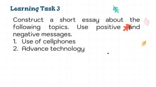 Learning Task 3
Construct a short essay about the
following topics. Use positive and
negative messages.
1. Use of cellphones
2. Advance technology
 