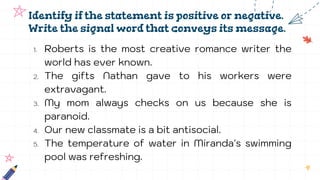 Identify if the statement is positive or negative.
Write the signal word that conveys its message.
1. Roberts is the most creative romance writer the
world has ever known.
2. The gifts Nathan gave to his workers were
extravagant.
3. My mom always checks on us because she is
paranoid.
4. Our new classmate is a bit antisocial.
5. The temperature of water in Miranda's swimming
pool was refreshing.
 