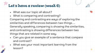 Let’s have a review (week 6)
● What was our topic all about?
● What is comparing and contrasting?
Comparing and contrasting are ways of exploring the
similarities and differences between two things. ...
Generally speaking, comparing is showing the similarities,
and contrasting is showing differences between two
things that are related in some way.
● Can you give an example of a sentence that compare
and contrast?
● What was your most important learning from the
lesson?
 
