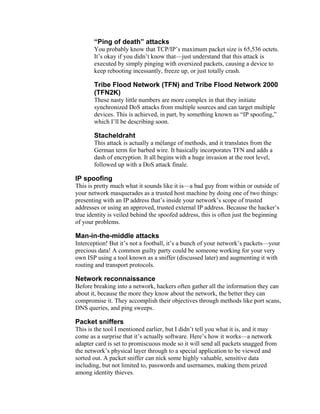 “Ping of death” attacks
You probably know that TCP/IP’s maximum packet size is 65,536 octets.
It’s okay if you didn’t know that—just understand that this attack is
executed by simply pinging with oversized packets, causing a device to
keep rebooting incessantly, freeze up, or just totally crash.
Tribe Flood Network (TFN) and Tribe Flood Network 2000
(TFN2K)
These nasty little numbers are more complex in that they initiate
synchronized DoS attacks from multiple sources and can target multiple
devices. This is achieved, in part, by something known as “IP spoofing,”
which I’ll be describing soon.
Stacheldraht
This attack is actually a mélange of methods, and it translates from the
German term for barbed wire. It basically incorporates TFN and adds a
dash of encryption. It all begins with a huge invasion at the root level,
followed up with a DoS attack finale.
IP spoofing
This is pretty much what it sounds like it is—a bad guy from within or outside of
your network masquerades as a trusted host machine by doing one of two things:
presenting with an IP address that’s inside your network’s scope of trusted
addresses or using an approved, trusted external IP address. Because the hacker’s
true identity is veiled behind the spoofed address, this is often just the beginning
of your problems.
Man-in-the-middle attacks
Interception! But it’s not a football, it’s a bunch of your network’s packets—your
precious data! A common guilty party could be someone working for your very
own ISP using a tool known as a sniffer (discussed later) and augmenting it with
routing and transport protocols.
Network reconnaissance
Before breaking into a network, hackers often gather all the information they can
about it, because the more they know about the network, the better they can
compromise it. They accomplish their objectives through methods like port scans,
DNS queries, and ping sweeps.
Packet sniffers
This is the tool I mentioned earlier, but I didn’t tell you what it is, and it may
come as a surprise that it’s actually software. Here’s how it works—a network
adapter card is set to promiscuous mode so it will send all packets snagged from
the network’s physical layer through to a special application to be viewed and
sorted out. A packet sniffer can nick some highly valuable, sensitive data
including, but not limited to, passwords and usernames, making them prized
among identity thieves.
 