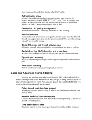 from inside your firewall while denying other ICMP traffic.
Authentication proxy
A feature that makes users authenticate any time they want to access the
network’s resources through HTTP, HTTPS, FTP, and Telnet. It keeps personal
network access profiles for users and automatically gets them for you from a
RADIUS or TACACS+ server and applies them as well.
Destination URL policy management
A buffet of features that’s commonly referred to as URL Filtering.
Per-user firewalls
These are basically personalized, user-specific, downloadable firewalls obtained
through service providers. You can also get personalized ACLs and other settings
via AAA server profile storage.
Cisco IOS router and firewall provisioning
Allows for no-touch router provisioning, version updates, and security policies.
Denial of service (DoS) detection and prevention
A feature that checks packet headers and drops any packets it finds suspicious.
Dynamic port mapping
A sort of adapter that permits applications supported by firewalls on nonstandard
ports.
Java applet blocking
Protects you from any strange, unrecognized Java applets.
Basic and Advanced Traffic Filtering
You can use standard, extended, even dynamic ACLs like Lock-and-Key
traffic filtering with Cisco’s IOS Firewall. And you get to apply access controls to
any network segment you want. Plus, you can specify the exact kind of traffic you
want to allow to pass through any segment.
Policy-based, multi-interface support
Allows you to control user access by IP address and interface depending on your
security policy.
Network Address Translation (NAT)
Conceals the internal network from the outside, increasing security. (I’ll talk a lot
about NAT in Chapter 13.)
Time-based access lists
Determine security policies based upon the exact time of day and the particular
 