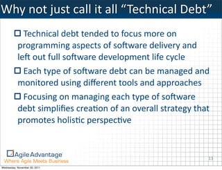 Why	
  not	
  just	
  call	
  it	
  all	
  “ Technical	
  Debt”
             Technical	
  debt	
  tended	
  to	
  focus	
  more	
  on	
  
           programming	
  aspects	
  of	
  soIware	
  delivery	
  and	
  
           leI	
  out	
  full	
  soIware	
  development	
  life	
  cycle
             Each	
  type	
  of	
  soIware	
  debt	
  can	
  be	
  managed	
  and	
  
           monitored	
  using	
  diﬀerent	
  tools	
  and	
  approaches
             Focusing	
  on	
  managing	
  each	
  type	
  of	
  soIware	
  
           debt	
  simpliﬁes	
  crea:on	
  of	
  an	
  overall	
  strategy	
  that	
  
           promotes	
  holis:c	
  perspec:ve


                                                                                    11
Wednesday, November 30, 2011
 