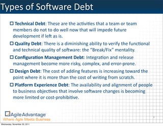 Types	
  of	
  SoIware	
  Debt
            Technical	
  Debt:	
  These	
  are	
  the	
  ac:vi:es	
  that	
  a	
  team	
  or	
  team	
  
           members	
  do	
  not	
  to	
  do	
  well	
  now	
  that	
  will	
  impede	
  future	
  
           development	
  if	
  leI	
  as	
  is.
            Quality	
  Debt:	
  There	
  is	
  a	
  diminishing	
  ability	
  to	
  verify	
  the	
  func:onal	
  
           and	
  technical	
  quality	
  of	
  soIware:	
  the	
  “Break/Fix”	
  mentality.
            ConﬁguraHon	
  Management	
  Debt:	
  Integra:on	
  and	
  release	
  
           management	
  become	
  more	
  risky,	
  complex,	
  and	
  error-­‐prone.
            Design	
  Debt:	
  The	
  cost	
  of	
  adding	
  features	
  is	
  increasing	
  toward	
  the	
  
           point	
  where	
  it	
  is	
  more	
  than	
  the	
  cost	
  of	
  wri:ng	
  from	
  scratch.
            PlaJorm	
  Experience	
  Debt:	
  The	
  availability	
  and	
  alignment	
  of	
  people	
  
           to	
  business	
  objec:ves	
  that	
  involve	
  soIware	
  changes	
  is	
  becoming	
  
           more	
  limited	
  or	
  cost-­‐prohibi:ve.


                                                                                                                 8

Wednesday, November 30, 2011
 