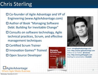 Chris	
  Sterling
            Co-­‐founder	
  of	
  Agile	
  Advantage	
  and	
  VP	
  of	
  
           Engineering	
  (www.AgileAdvantage.com)	
  
            Author	
  of	
  Book	
  “Managing	
  SoAware	
  
           Debt:	
  Building	
  for	
  Inevitable	
  Change”
            Consults	
  on	
  soAware	
  technology,	
  Agile	
  
           technical	
  pracKces,	
  Scrum,	
  and	
  eﬀecKve	
  
           management	
  techniques
            CerKﬁed	
  Scrum	
  Trainer
                                                                              Email:	
  chris@agileadvantage.com	
  
            InnovaKon	
  Games®	
  Trained	
  Facilitator                     Web:	
  h3p://www.agileadvantage.com
                                                                              Follow	
  me	
  on	
  Twi0er:	
  @csterwa
            Open	
  Source	
  Developer                                       Blog:	
  h3p://www.ge8ngagile.com
                                                                              Hashtag	
  for	
  presenta:on:	
  #swdebt




                                                                                                                   2
Wednesday, November 30, 2011
 