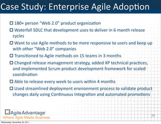 Case	
  Study:	
  Enterprise	
  Agile	
  AdopMon
            180+	
  person	
  “Web	
  2.0”	
  product	
  organiza:on
            Waterfall	
  SDLC	
  that	
  development	
  uses	
  to	
  deliver	
  in	
  6	
  month	
  release	
  
           cycles
            Want	
  to	
  use	
  Agile	
  methods	
  to	
  be	
  more	
  responsive	
  to	
  users	
  and	
  keep	
  up	
  
           with	
  other	
  “Web	
  2.0”	
  companies
            Transi:oned	
  to	
  Agile	
  methods	
  on	
  15	
  teams	
  in	
  3	
  months
            Changed	
  release	
  management	
  strategy,	
  added	
  XP	
  technical	
  prac:ces,	
  
           and	
  implemented	
  Scrum	
  product	
  development	
  framework	
  for	
  scaled	
  
           coordina:on
            Able	
  to	
  release	
  every	
  week	
  to	
  users	
  within	
  4	
  months
            Used	
  streamlined	
  deployment	
  environment	
  process	
  to	
  validate	
  product	
  
           changes	
  daily	
  using	
  Con:nuous	
  Integra:on	
  and	
  automated	
  promo:ons



                                                                                                                         29
Wednesday, November 30, 2011
 