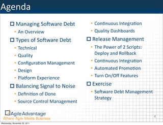 Agenda
              Managing	
  SoAware	
  Debt          • ConKnuous	
  IntegraKon
            • An	
  Overview                       • Quality	
  Dashboards
              Types	
  of	
  SoAware	
  Debt        Release	
  Management
            •   Technical                          • The	
  Power	
  of	
  2	
  Scripts:	
  
            •   Quality                              Deploy	
  and	
  Rollback
            •   ConﬁguraKon	
  Management          • ConKnuous	
  IntegraKon
            •   Design                             • Automated	
  PromoKon
            •   PlaUorm	
  Experience              • Turn	
  On/Oﬀ	
  Features

              Balancing	
  Signal	
  to	
  Noise    Exercise
            • DeﬁniKon	
  of	
  Done               • SoAware	
  Debt	
  Management	
  
                                                     Strategy
            • Source	
  Control	
  Management

                                                                                               4
Wednesday, November 30, 2011
 