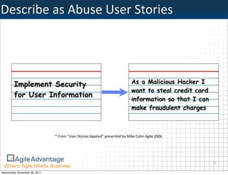 Describe	
  as	
  Abuse	
  User	
  Stories




        Implement Security                                                                         As a Malicious Hacker I
                                                                                                   want to steal credit card
        for User Information
                                                                                                   information so that I can
                                                                                                   make fraudulent charges



                               *	
  From	
  “User	
  Stories	
  Applied”	
  presented	
  by	
  Mike	
  Cohn	
  Agile	
  2006	
  




                                                                                                                                   30

Wednesday, November 30, 2011
 