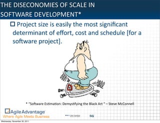 THE	
  DISECONOMIES	
  OF	
  SCALE	
  IN	
  
SOFTWARE	
  DEVELOPMENT*
        Project	
  size	
  is	
  easily	
  the	
  most	
  signiﬁcant	
  
     determinant	
  of	
  eﬀort,	
  cost	
  and	
  schedule	
  [for	
  a	
  
     soIware	
  project].




                        *	
  “SoIware	
  Es:ma:on:	
  Demys:fying	
  the	
  Black	
  Art	
  “	
  –	
  Steve	
  McConnell



Wednesday, November 30, 2011
 