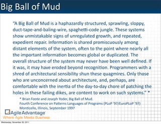 Big	
  Ball	
  of	
  Mud
           “A	
  Big	
  Ball	
  of	
  Mud	
  is	
  a	
  haphazardly	
  structured,	
  sprawling,	
  sloppy,	
  
           duct-­‐tape-­‐and-­‐baling-­‐wire,	
  spagheZ-­‐code	
  jungle.	
  These	
  systems	
  
           show	
  unmistakable	
  signs	
  of	
  unregulated	
  growth,	
  and	
  repeated,	
  
           expedient	
  repair.	
  Informa:on	
  is	
  shared	
  promiscuously	
  among	
  
           distant	
  elements	
  of	
  the	
  system,	
  oIen	
  to	
  the	
  point	
  where	
  nearly	
  all	
  
           the	
  important	
  informa:on	
  becomes	
  global	
  or	
  duplicated.	
  The	
  
           overall	
  structure	
  of	
  the	
  system	
  may	
  never	
  have	
  been	
  well	
  deﬁned.	
  If	
  
           it	
  was,	
  it	
  may	
  have	
  eroded	
  beyond	
  recogni:on.	
  Programmers	
  with	
  a	
  
           shred	
  of	
  architectural	
  sensibility	
  shun	
  these	
  quagmires.	
  Only	
  those	
  
           who	
  are	
  unconcerned	
  about	
  architecture,	
  and,	
  perhaps,	
  are	
  
           comfortable	
  with	
  the	
  iner:a	
  of	
  the	
  day-­‐to-­‐day	
  chore	
  of	
  patching	
  the	
  
           holes	
  in	
  these	
  failing	
  dikes,	
  are	
  content	
  to	
  work	
  on	
  such	
  systems.”	
  *
                  *	
  Brian	
  Foote	
  and	
  Joseph	
  Yoder,	
  Big	
  Ball	
  of	
  Mud.	
  
                  Fourth	
  Conference	
  on	
  Pa0erns	
  Languages	
  of	
  Programs	
  (PLoP	
  '97/EuroPLoP	
  '97)	
  
                  Mon:cello,	
  Illinois,	
  September	
  1997


Wednesday, November 30, 2011
 