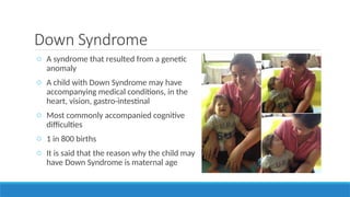 Down Syndrome
o A syndrome that resulted from a genetic
anomaly
o A child with Down Syndrome may have
accompanying medical conditions, in the
heart, vision, gastro-intestinal
o Most commonly accompanied cognitive
difficulties
o 1 in 800 births
o It is said that the reason why the child may
have Down Syndrome is maternal age
 