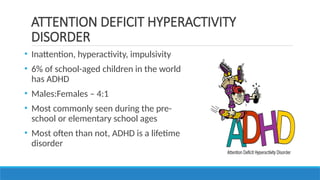 • Inattention, hyperactivity, impulsivity
• 6% of school-aged children in the world
has ADHD
• Males:Females – 4:1
• Most commonly seen during the pre-
school or elementary school ages
• Most often than not, ADHD is a lifetime
disorder
ATTENTION DEFICIT HYPERACTIVITY
DISORDER
 