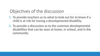 Objectives of the discussion
1. To provide teachers as to what to look out for to know if a
child is at risk for having a developmental disability.
2. To provide a discussion as to the common developmental
disabilities that can be seen at home, in school, and in the
community.
 