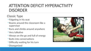 Classic Type
◦ Fidgeting in his seat
◦ Roams around the classroom like a
supervisor
◦ Runs and climbs around anywhere
◦ Very talkative
◦ Always on the go and full of energy
◦ Butts into conversations
◦ Difficulty waiting for his turn
◦ Disorganized
ATTENTION DEFICIT HYPERACTIVITY
DISORDER
 