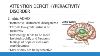 Limbic ADHD
◦Inattentive, distracted, disorganized
◦Chronic low-grade sadness or
negativity
◦Low energy, tends to be more
isolated socially and frequent
feelings of hopelessness and
worthlessness
◦May or may not be hyperactive
ATTENTION DEFICIT HYPERACTIVITY
DISORDER
This Photo by Unknown Author is licensed under CC BY-NC
 