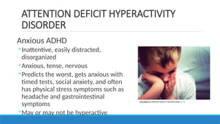 Anxious ADHD
◦Inattentive, easily distracted,
disorganized
◦Anxious, tense, nervous
◦Predicts the worst, gets anxious with
timed tests, social anxiety, and often
has physical stress symptoms such as
headache and gastrointestinal
symptoms
◦May or may not be hyperactive
ATTENTION DEFICIT HYPERACTIVITY
DISORDER
This Photo by Unknown Author is licensed under CC BY
 