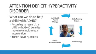 What can we do to help
a child with ADHD?
◦ According to research, a
child with ADHD benefits
more from multi-modal
intervention
◦ THERE IS NO QUICK FIX
ATTENTION DEFICIT HYPERACTIVITY
DISORDER
Skills Training
Groups
Pharmacology
School
Accommodations
Individual &
Parent
Therapy
 