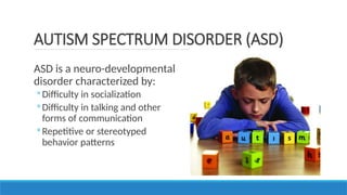 ASD is a neuro-developmental
disorder characterized by:
◦ Difficulty in socialization
◦ Difficulty in talking and other
forms of communication
◦ Repetitive or stereotyped
behavior patterns
AUTISM SPECTRUM DISORDER (ASD)
 