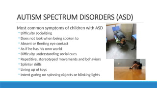 Most common symptoms of children with ASD
◦ Difficulty socializing
◦ Does not look when being spoken to
◦ Absent or fleeting eye contact
◦ As if he has his own world
◦ Difficulty understanding social cues
◦ Repetitive, stereotyped movements and behaviors
◦ Splinter skills
◦ Lining up of toys
◦ Intent gazing on spinning objects or blinking lights
AUTISM SPECTRUM DISORDERS (ASD)
 