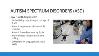 How is ASD diagnosed?
◦ No babbling or pointing at the age of
1 y/o
◦ Absent single-word phrases at 16
months
◦ Absent 2-word phrases by 2 y/o
◦ No or limited response to name
calling
◦ Difficulties in language and social
skills
AUTISM SPECTRUM DISORDERS (ASD)
 