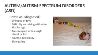 How is ASD diagnosed?
◦ Lining up of toys
◦ Difficulty socializing with other
kids his age
◦ Pre-occupied with a single
object or toy
◦ Routine inflexibility
◦ Side-gazing
AUTISM/AUTISM SPECTRUM DISORDERS
(ASD)
 