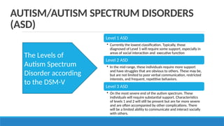 Level 1 ASD
• Currently the lowest classification. Typically, those
diagnosed of Level 1 will require some support, especially in
areas of social interaction and executive function
Level 2 ASD
• In the mid-range, these individuals require more support
and have struggles that are obvious to others. These may be,
but are not limited to poor verbal communication, restricted
interests, and frequent, repetitive behaviors.
Level 3 ASD
• On the most severe end of the autism spectrum. These
individuals will require substantial support. Characteristics
of levels 1 and 2 will still be present but are far more severe
and are often accompanied by other complications. There
will be a limited ability to communicate and interact socially
with others.
AUTISM/AUTISM SPECTRUM DISORDERS
(ASD)
The Levels of
Autism Spectrum
Disorder according
to the DSM-V
 