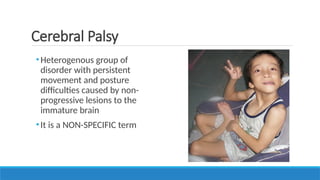 •Heterogenous group of
disorder with persistent
movement and posture
difficulties caused by non-
progressive lesions to the
immature brain
•It is a NON-SPECIFIC term
Cerebral Palsy
 