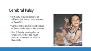 • Difficulty moving because of
stiffness (increased muscle tone)
or Spasticity
• Cannot move on his own because
of low muscle tone or Hypotonicy
• Has difficulty moving due to
uncoordinated or too much
muscle movement/activity or
Dyskinetic
Cerebral Palsy
 