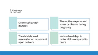 Motor
Overly soft or stiff
muscles
The mother experienced
stress or disease during
pregnancy
The child showed
minimal or no movement
upon delivery
Noticeable delays in
motor skills compared to
peers
 
