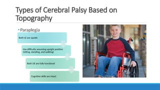 •Paraplegia
Types of Cerebral Palsy Based on
Topography
Both LE are spastic
Has difficulty assuming upright position
(sitting, standing, and walking)
Both UE are fully functional
Cognitive skills are intact
 