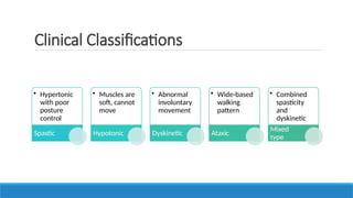 Clinical Classifications
• Hypertonic
with poor
posture
control
Spastic
• Muscles are
soft, cannot
move
Hypotonic
• Abnormal
involuntary
movement
Dyskinetic
• Wide-based
walking
pattern
Ataxic
• Combined
spasticity
and
dyskinetic
Mixed
type
 