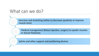 What can we do?
Exercises and stretching (either to decrease spasticity or improve
muscle tone)
Medical management (Botox injection, surgery) to spastic muscles
or dorsal rhizotomy
Splints and other support and positioning devices
 