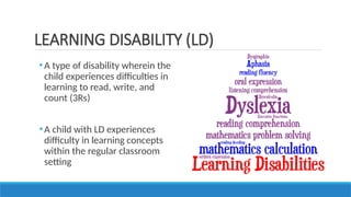 •A type of disability wherein the
child experiences difficulties in
learning to read, write, and
count (3Rs)
•A child with LD experiences
difficulty in learning concepts
within the regular classroom
setting
LEARNING DISABILITY (LD)
 