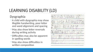 Dysgraphia
- A child with dysgraphia may show
illegible handwriting, poor letter
and word alignment and spacing
- May also show letter reversals
during writing activity
- Difficulties may also be apparent
in spelling words
- May also show difficulties in
written composition
LEARNING DISABILITY (LD)
 