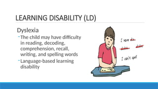 Dyslexia
-The child may have difficulty
in reading, decoding,
comprehension, recall,
writing, and spelling words
-Language-based learning
disability
LEARNING DISABILITY (LD)
 