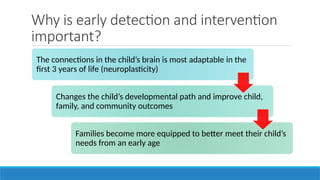 Why is early detection and intervention
important?
The connections in the child’s brain is most adaptable in the
first 3 years of life (neuroplasticity)
Changes the child’s developmental path and improve child,
family, and community outcomes
Families become more equipped to better meet their child’s
needs from an early age
 